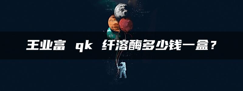 王业富 qk 纤溶酶多少钱一盒？