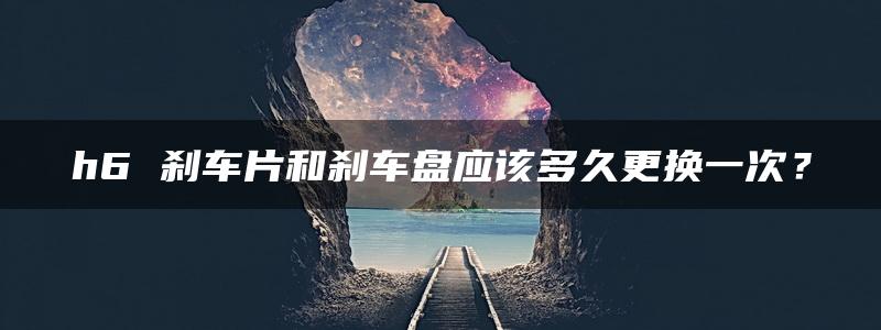 h6 刹车片和刹车盘应该多久更换一次？