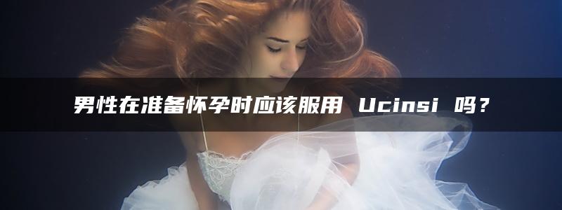 男性在准备怀孕时应该服用 Ucinsi 吗？