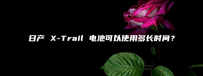 日产 X-Trail 电池可以使用多长时间？