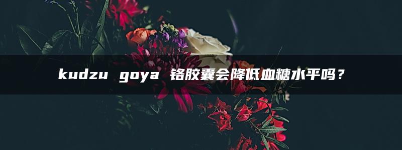 kudzu goya 铬胶囊会降低血糖水平吗？