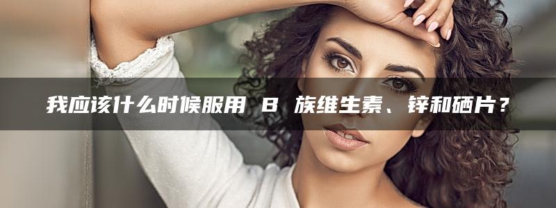 我应该什么时候服用 B 族维生素、锌和硒片？