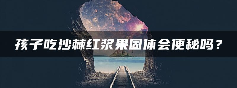 孩子吃沙棘红浆果固体会便秘吗？