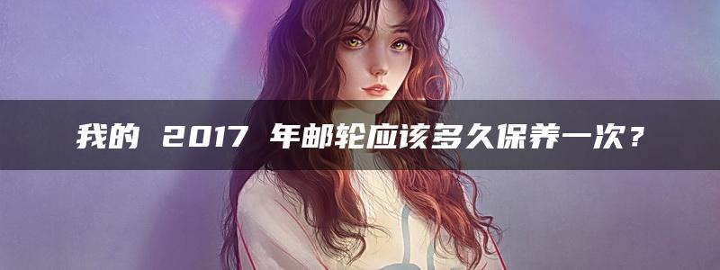 我的 2017 年邮轮应该多久保养一次？