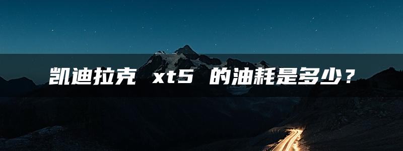 凯迪拉克 xt5 的油耗是多少？