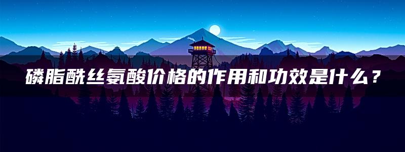 磷脂酰丝氨酸价格的作用和功效是什么？