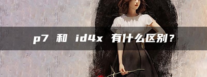 p7 和 id4x 有什么区别？