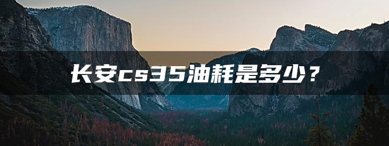 长安cs35油耗是多少？