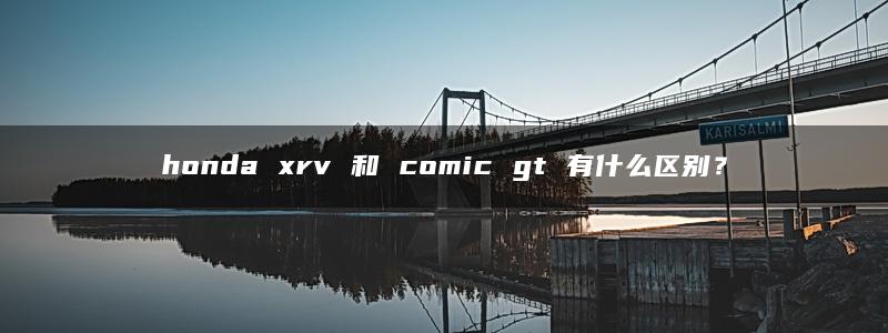 honda xrv 和 comic gt 有什么区别？