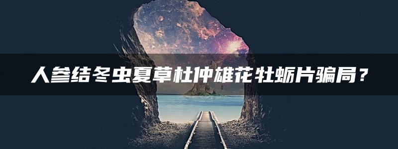 人参结冬虫夏草杜仲雄花牡蛎片骗局？