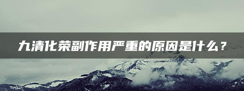 九清化荣副作用严重的原因是什么？