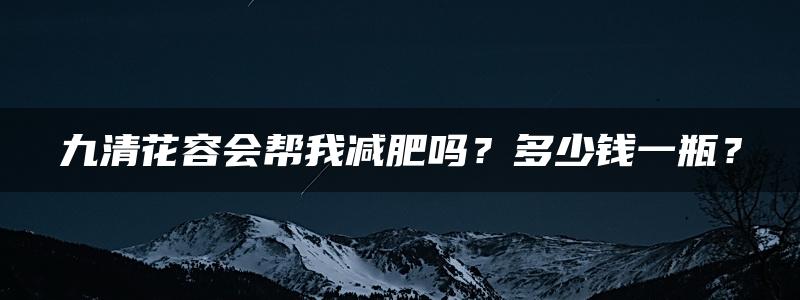 九清花容会帮我减肥吗？多少钱一瓶？