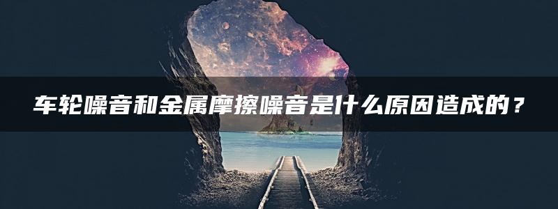 车轮噪音和金属摩擦噪音是什么原因造成的？