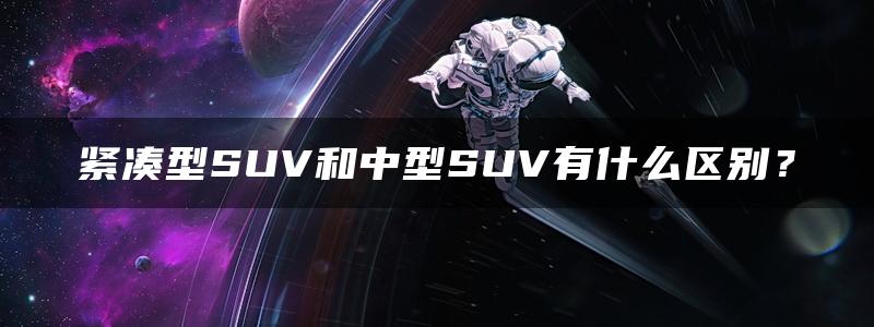 紧凑型SUV和中型SUV有什么区别？