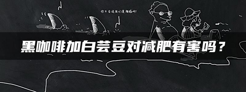 黑咖啡加白芸豆对减肥有害吗？