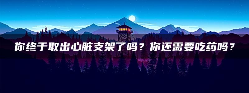 你终于取出心脏支架了吗？你还需要吃药吗？