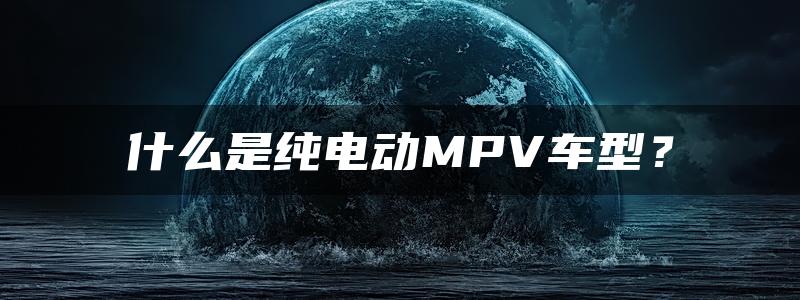 什么是纯电动MPV车型？