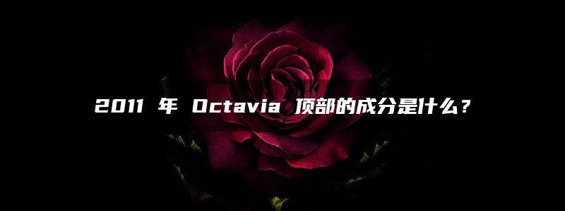 2011 年 Octavia 顶部的成分是什么？