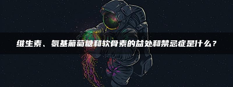 维生素、氨基葡萄糖和软骨素的益处和禁忌症是什么？