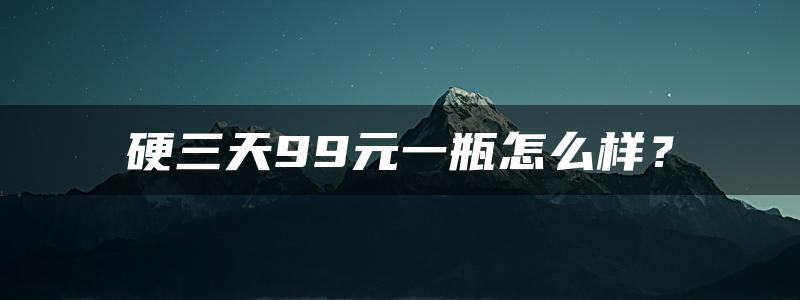 硬三天99元一瓶怎么样？