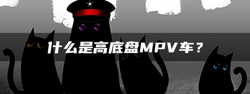 什么是高底盘MPV车？