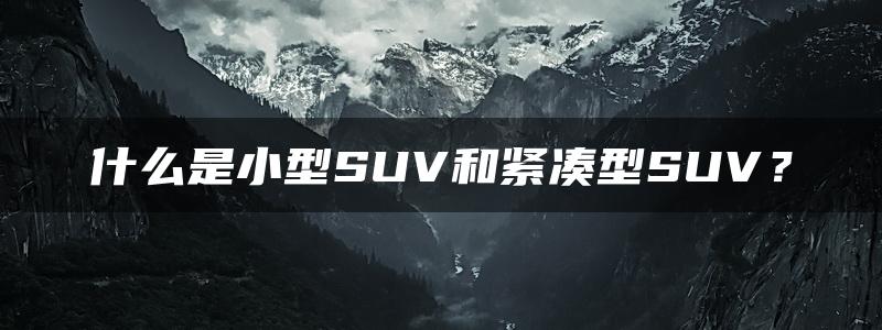 什么是小型SUV和紧凑型SUV？