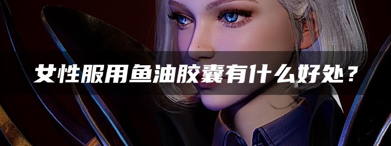 女性服用鱼油胶囊有什么好处？