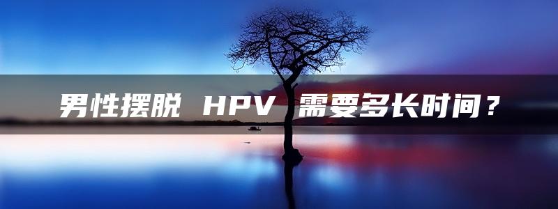 男性摆脱 HPV 需要多长时间？