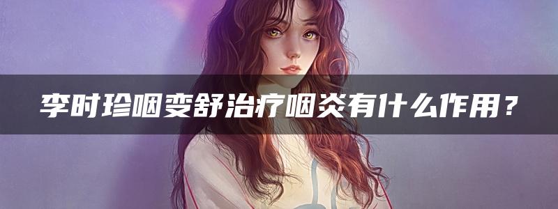 李时珍咽变舒治疗咽炎有什么作用？