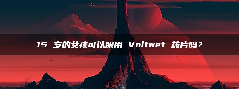 15 岁的女孩可以服用 Voltwet 药片吗？