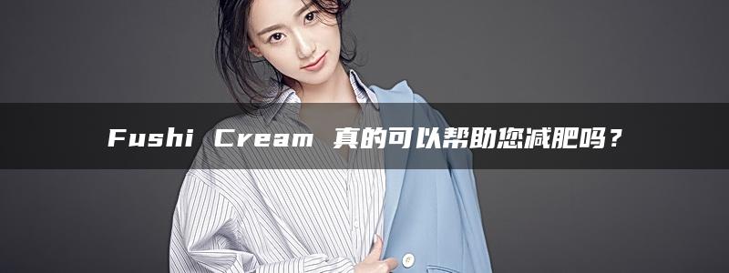 Fushi Cream 真的可以帮助您减肥吗？