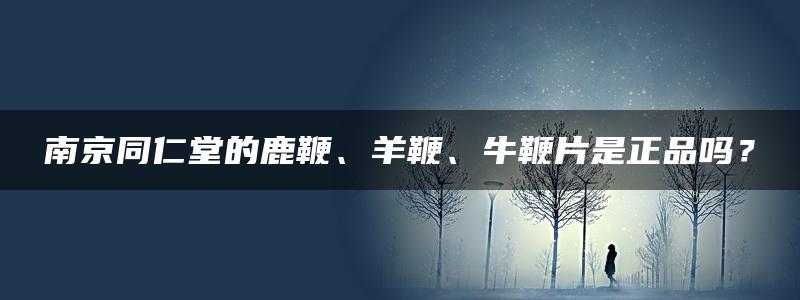 南京同仁堂的鹿鞭、羊鞭、牛鞭片是正品吗？