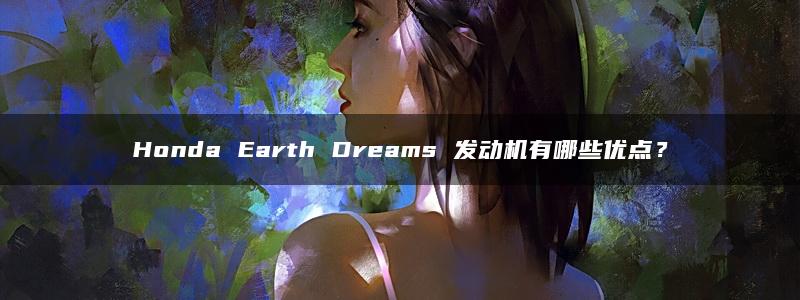 Honda Earth Dreams 发动机有哪些优点？