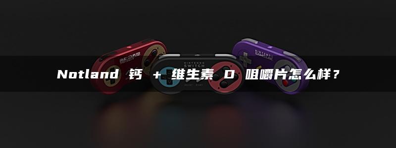 Notland 钙 + 维生素 D 咀嚼片怎么样？