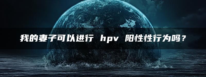 我的妻子可以进行 hpv 阳性性行为吗？