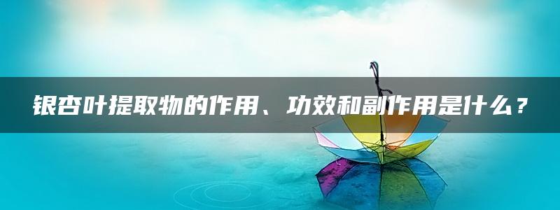 银杏叶提取物的作用、功效和副作用是什么？