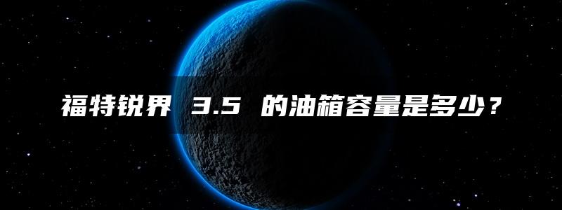 福特锐界 3.5 的油箱容量是多少？