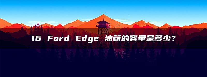 16 Ford Edge 油箱的容量是多少？