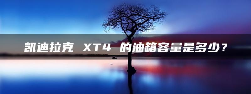 凯迪拉克 XT4 的油箱容量是多少？