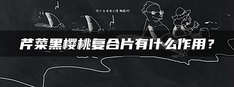 芹菜黑樱桃复合片有什么作用？