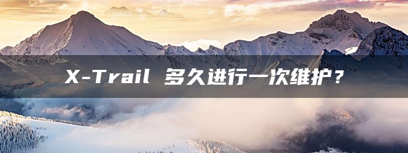 X-Trail 多久进行一次维护？