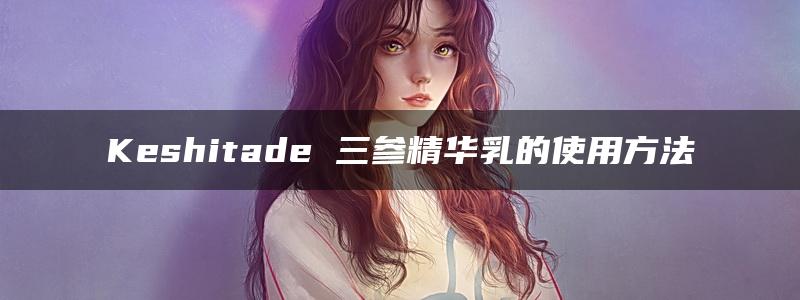 Keshitade 三参精华乳的使用方法