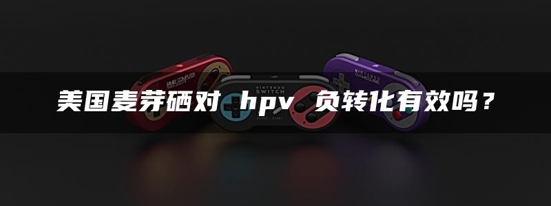 美国麦芽硒对 hpv 负转化有效吗？