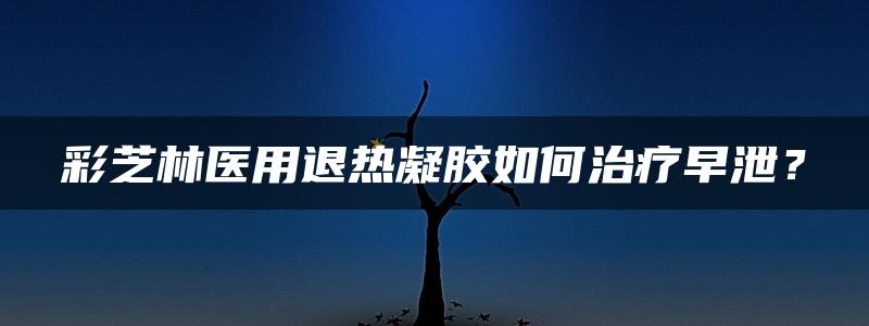 彩芝林医用退热凝胶如何治疗早泄？