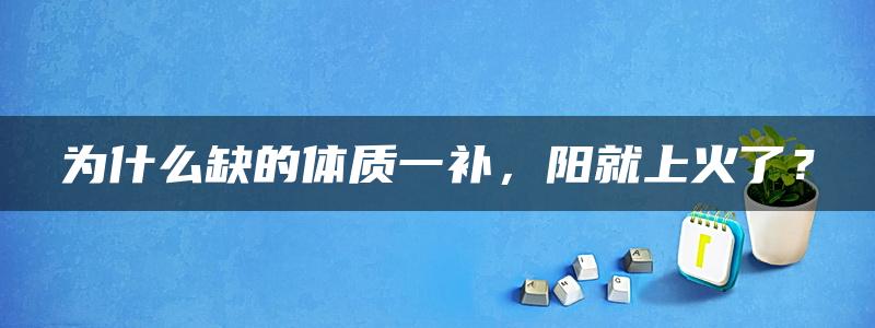 为什么缺的体质一补，阳就上火了？