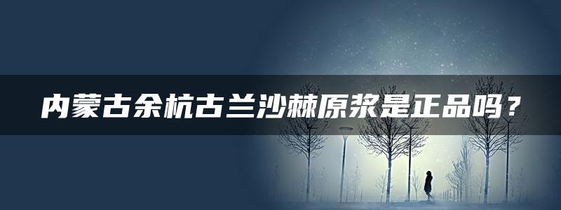 内蒙古余杭古兰沙棘原浆是正品吗？