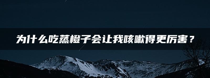 为什么吃蒸橙子会让我咳嗽得更厉害？